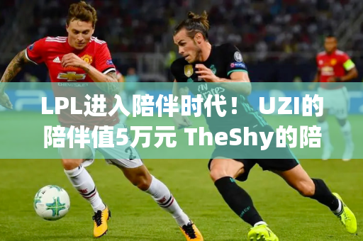 LPL进入陪伴时代！ UZI的陪伴值5万元 TheShy的陪伴值多少钱？