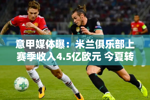 意甲媒体曝：米兰俱乐部上赛季收入4.5亿欧元 今夏转会预赔可达1.2亿欧元