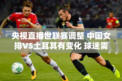 央视直播世联赛调整 中国女排VS土耳其有变化 球迷需关注