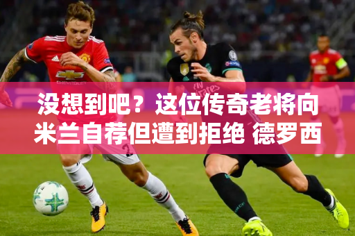 没想到吧？这位传奇老将向米兰自荐但遭到拒绝 德罗西接手并改进了防守