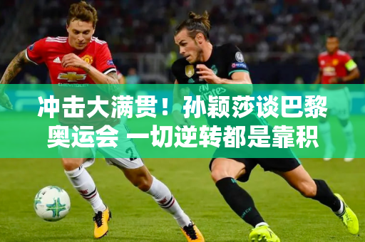 冲击大满贯！孙颖莎谈巴黎奥运会 一切逆转都是靠积累而不是运气