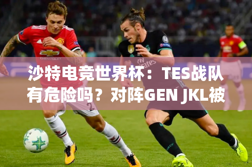 沙特电竞世界杯：TES战队有危险吗？对阵GEN JKL被喷