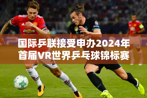 国际乒联接受申办2024年首届VR世界乒乓球锦标赛决赛