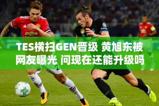 TES横扫GEN晋级 黄旭东被网友曝光 问现在还能升级吗？