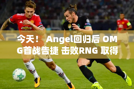 今天！ Angel回归后 OMG首战告捷 击败RNG 取得夏季赛首场胜利