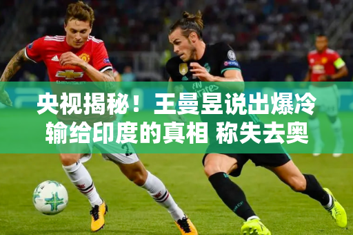 央视揭秘！王曼昱说出爆冷输给印度的真相 称失去奥运单打资格不公平