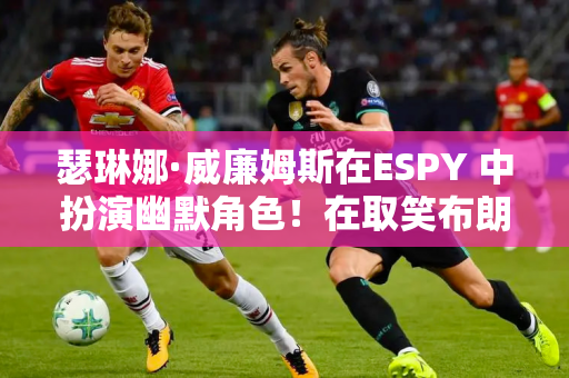 瑟琳娜·威廉姆斯在ESPY 中扮演幽默角色！在取笑布朗尼后 她深情地向莎拉波娃致敬