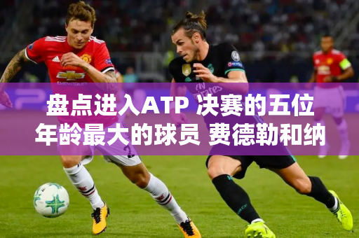 盘点进入ATP 决赛的五位年龄最大的球员 费德勒和纳达尔排名第几？