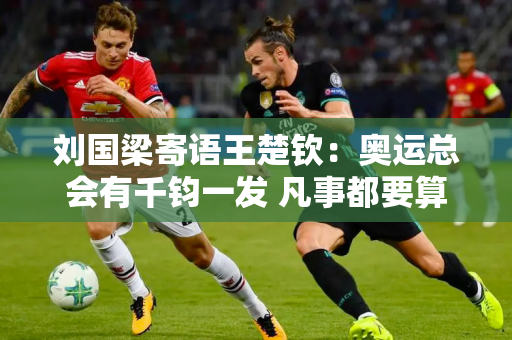 刘国梁寄语王楚钦：奥运总会有千钧一发 凡事都要算计