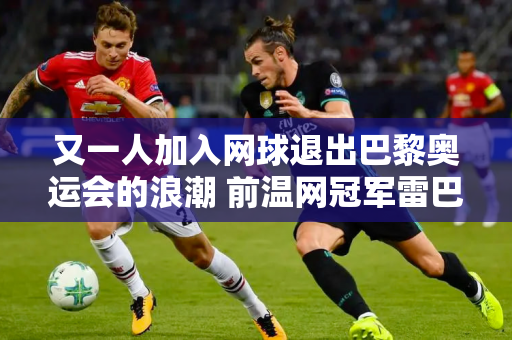 又一人加入网球退出巴黎奥运会的浪潮 前温网冠军雷巴基娜不再参赛