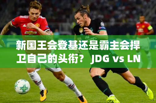 新国王会登基还是霸主会捍卫自己的头衔？ JDG vs LNG电竞对决点燃精彩夏日