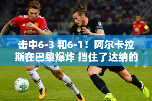 击中6-3 和6-1！阿尔卡拉斯在巴黎爆炸 挡住了达纳的金满贯？