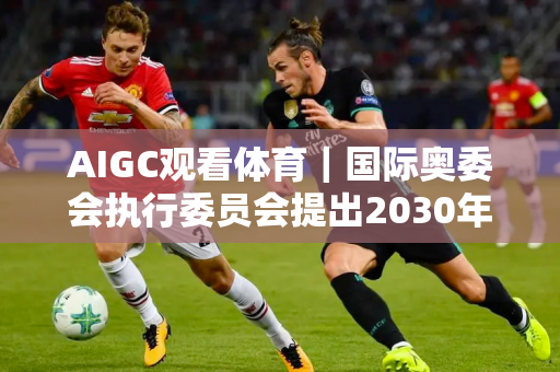 AIGC观看体育｜国际奥委会执行委员会提出2030年和2034年冬奥会举办地点